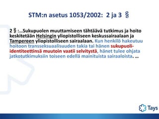 STM:n asetus 1053/2002: 2 ja 3 §
2§:…Sukupuolen muuttamiseen tähtäävä tutkimus ja hoito
keskitetään Helsingin yliopistolli...