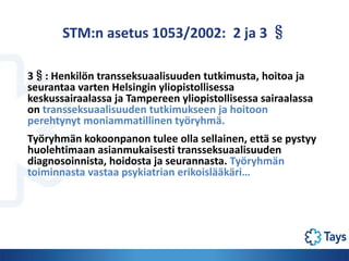 STM:n asetus 1053/2002: 2 ja 3 §
3§: Henkilön transseksuaalisuuden tutkimusta, hoitoa ja
seurantaa varten Helsingin yliopi...
