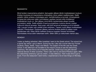 MAANANTAI
Minä heräsin maanantaina pirteänä. Aamupalan jälkeen lähdin kreikkalaiseen kouluun.
Kreikan kouluissa oli maanantaina urheilupäivä, johon pääsin osallistumaan. Siellä
esiteltiin vähän erilaisia urheilulajeja esim. keihäänheittoa ja tennistä. Urheilupäivän
lomassa tein elokuvaa neljän suomalaisen oppilaan kanssa siitä minkälainen
kreikkalainen koulu on. Sen jälkeen minä lähdin kahdentoista aikaan bussilla
pormestarin talolle. Siellä esitettiin Erasmus-projektissa mukana olevien maiden
kulttuuriin liittyviä tansseja. Sekä pojat, että tytöt tanssivat tansseja ja oli ilo katsella
niitä. Lopuksi minäkin sain esittää oman esityksen. Tapasin myös jälleen kreikkalaisen
ystäväni, Pheobuksen. Esityksen jälkeen saimme ilmaista jätskiä ja pääsin myös
tarjoilemaan sitä. Sitten lähdin kaikkien Erasmus tyyppien kanssa ravintolaan.
Ravintolasta minua tultiin hakemaan kotiin. Sitten olikin jo nukkumaan menon aika.
MONDAY
I woke up feeling refreshed. After breakfast I went to the Greek school. The school had
a sports day which I got to attend. During the day I also did a movie with four Finnish
students, Peppi, Seela, Teppo and Mikael. The subject of the film was the Greek
school. In the afternoon we travelled to the mayor's house to see the welcoming
ceremony. We saw there a lot of beautiful dances. Greek boys and girls danced
national dances of other countries. There I also met my old friend Pheobus again. After
the welcoming ceremony I got ice cream – it was delicious. Then it was time to go to
lunch. From the restaurant I went home. I experienced a lot of new things on Monday.

 