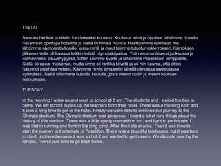 TIISTAI
Aamulla heräsin ja lähdin kahdeksaksi kouluun. Koulusta minä ja oppilaat lähdimme bussilla
hakemaan opettajia hotellilta ja siellä oli hirveä ruuhka. Haettuamme opettajat, me
lähdimme olympiastadionille, jossa minä ja muut teimme tutustumiskierroksen. Kierroksen
jälkeen meille oli luvassa leikkimielistä olympiakilpailua. Tulin ensimmäiseksi juoksussa ja
kolmanneksi pituushypyssä. Sitten söimme eväitä ja lähdimme Poseidonin temppelille.
Siellä oli upeat maisemat, mutta sinne oli rankka kiivetä ja oli niin kuuma, että olisin
halunnut pulahtaa veteen. Kävimme myös temppelin lähellä olevassa ravintolassa
syömässä. Sieltä lähdimme bussilla koululle, josta menin kotiin ja menin suoraan
nukkumaan.
TUESDAY
In the morning I woke up and went to school at 8 am. The students and I waited the bus to
come. We left school to pick up the teachers from their hotel. There was a morning rush and
it took a long time to get to the hotel. Finally we were able to continue our journey to the
Olympic stadium. The Olympic stadium was gorgeous. I heard a lot of new things about the
history of this stadium. There was a little sporty competition too, and I got to participate. I
was first in running and third in the long jump. After this I ate snacks. Then it was time to
start the journey to the temple of Poseidon. There was a beautiful landscape, but it was hard
to climb up there because it was so hot. I just wanted to go to swim. We also ate near by the
temple. Then it was time to go back home.
 