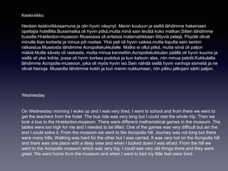 Keskiviikko
Heräsin keskiviikkoaamuna ja olin hyvin väsynyt. Menin kouluun ja sieltä lähdimme hakemaan
opettajia hotellilta.Bussimatka oli hyvin pitkä,mutta minä sain levätä koko matkan.Sitten lähdimme
bussilla Hrakleidon-museoon Museossa oli erilaisia matematiikkaan liittyviä pelejä. Pöydät olivat
minulle liian korkeita ja minua piti nostaa. Yksi peli oli hyvin vaikea,mutta lopulta sain senkin
ratkaistua.Museosta lähdimme Acropoliskukkulalle. Matka ei ollut pitkä, mutta siinä oli paljon
mäkiä.Muille kävely oli raskasta, mutta minua kannettiin.Acropoliskukkulan päällä oli hyvin kuuma ja
siellä oli yksi kohta, jossa oli hyvin korkea pudotus ja kun katsoin alas, niin minua pelotti.Kukkulalta
lähdimme Acropolis-museoon, joka oli myös hyvin iso.Sain nähdä siellä hyvin vanhoja esineitä ja ne
olivat hienoja. Museolta lähdimme kotiin ja kun menin nukkumaan, niin pikku jalkojani särki paljon.
Wednesday
On Wednesday morning I woke up and I was very tired. I went to school and from there we went to
get the teachers from the hotel. The bus ride was very long but I could rest the whole trip. Then we
took a bus to the Hrakleidon-museum. There were different mathematical games in the museum. The
tables were too high for me and I needed to be lifted. One of the games was very difficult but ain the
end I could solve it. From the museum we went to the Acropolis hill. Journey was not long but there
were many hills. Walking was hard for the other but I was carried. It was very hot on the Acropolis hill
and there was one place with a deep view and when I looked down I was afraid. From the hill we
went to the Acropolis museum which was very big. I could see very old things there and they were
great. We went home from the museum and when I went to bed my little feet were tired.
 
