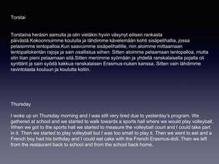 Torstai
Torstaina heräsin aamulla ja olin vieläkin hyvin väsynyt eilisen rankasta
päivästä.Kokoonnuimme koululla ja lähdimme kävelemään kohti sisäpelihallia, jossa
pelaisimme lentopalloa.Kun saavuimme sisäpelihallille, niin aloimme mittaamaan
lentopallokentän rajoja ja sain osallistua siihen. Sitten aloimme pelaamaan lentopalloa, mutta
olin liian pieni pelaamaan sitä.Sitten menimme syömään ja yhdellä ranskalaisella pojalla oli
synttärit ja sain syödä kakkua ranskalaisen Erasmus-nuken kanssa. Sitten vain lähdimme
ravintolasta kouluun ja koululta kotiin.
Thursday
I woke up on Thursday morning and I was still very tired due to yesterday’s program. We
gathered at school and we started to walk towards a sports hall where we would play volleyball.
When we got to the sports hall we started to measure the volleyball court and I could take part
in it. Then we started to play volleyball but I was too small to play it. Then we went to eat and a
French boy had his birthday and I could eat cake with the French Erasmus-doll. Then we left
from the restaurant back to school and from the school back home.
 