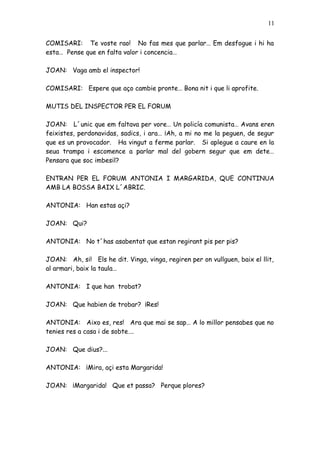 11


COMISARI: Te voste rao! No fas mes que parlar… Em desfogue i hi ha
esta… Pense que en falta valor i concencia…

JOAN: Vaga amb el inspector!

COMISARI: Espere que aço cambie pronte… Bona nit i que li aprofite.

MUTIS DEL INSPECTOR PER EL FORUM

JOAN: L´unic que em faltava per vore… Un policía comunista… Avans eren
feixistes, perdonavidas, sadics, i ara… ¡Ah, a mi no me la peguen, de segur
que es un provocador. Ha vingut a ferme parlar. Si aplegue a caure en la
seua trampa i escomence a parlar mal del gobern segur que em dete…
Pensara que soc imbesil?

ENTRAN PER EL FORUM ANTONIA I MARGARIDA, QUE CONTINUA
AMB LA BOSSA BAIX L´ABRIC.

ANTONIA: Han estas açi?

JOAN: Qui?

ANTONIA: No t´has asabentat que estan regirant pis per pis?

JOAN: Ah, si! Els he dit. Vinga, vinga, regiren per on vullguen, baix el llit,
al armari, baix la taula…

ANTONIA: I que han trobat?

JOAN: Que habien de trobar? ¡Res!

ANTONIA: Aixo es, res! Ara que mai se sap… A lo millor pensabes que no
tenies res a casa i de sobte….

JOAN: Que dius?...

ANTONIA: ¡Mira, açi esta Margarida!

JOAN: ¡Margarida! Que et passa? Perque plores?
 