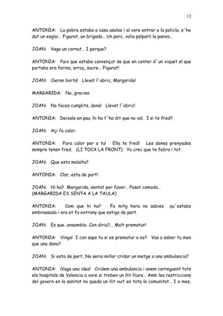 12


ANTONIA: La pobra estaba a casa asoles i al vore entrar a la policía, s´ha
dut un esglai… Figurat, un brigada… Un porc, volia palparli la panxa…

JOAN: Vaga un cornut… I perque?

ANTONIA: Puix que estaba convençut de que en conter d´un xiquet el que
portaba era farina, arroç, sucre… Figurat!

JOAN: ¡Seran borts! Llevat l´abric, Margarida!

MARGARIDA: No, gracies.

JOAN: No faces cumplits, dona! Llevat l´abric!

ANTONIA: Deixala en pau, hi ha t´ha dit que no vol. I si te fred?

JOAN: Açi fa calor.

ANTONIA: Fara calor per a tu! Ella te fred! Les dones prenyades
sempre tenen fred. (LI TOCA LA FRONT) Yo crec que te febra i tot.

JOAN: Que esta malalta?

ANTONIA: Clar, esta de part!

JOAN: Hi ha? Margarida, sentat per favor… Posat comoda…
(MARGARIDA ES SENTA A LA TAULA)

ANTONIA:       Com que hi ha?       Fa mitg hora no sabies          qu´estaba
embrassada i ara et fa extrany que estiga de part.

JOAN: Es que…ensambla…Con diria?... Molt prematur!

ANTONIA: Vinga! I con saps tu si es prematur o no? Vas a saber tu mes
que una dona?

JOAN: Si esta de part…No seria millor cridar un metge o una ambulancia?

ANTONIA: ¡Vaga una idea! Cridem una ambulancia i anem correguent tots
els hospitals de Valencia a vore si troben un llit lliure… Amb les restriccions
del govern en la sanitat no queda un llit vuit en tota la comunitat… I a mes,
 