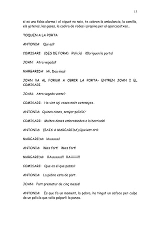 13


si es una falsa alarma i el xiquet no naix, te cobren la ambulancia, la camilla,
els goteros, les gases, la cadira de rodes i propina per al aparcacotxes…

TOQUEN A LA PORTA

ANTONIA: Qui es?

COMISARI: (DES DE FORA) ¡Policía! ¡Obriguen la porta!

JOAN: Atra vegada?

MARGARIDA: ¡Ai, Deu meu!

JOAN VA AL FORUM A OBRIR LA PORTA- ENTREN JOAN I EL
COMISARI.

JOAN: Atra vegada voste?

COMISARI: He vist açi coses molt extranyes…

ANTONIA: Quines coses, senyor policía?

COMISARI: Moltes dones embrassades a la barriada!

ANTONIA: (BAIX A MARGARIDA) Queixat ara!

MARGARIDA: ¡Auuuuuu!

ANTONIA: ¡Mes fort! ¡Mes fort!

MARGARIDA: ¡¡¡Auuuuuu!!! ¡¡¡Aiiiiiiii!!!

COMISARI: Que es el que passa?

ANTONIA: La pobra esta de part.

JOAN: Part prematur de cinç mesos!

ANTONIA: Es que fa un moment, la pobra, ha tingut un sofoco per culpa
de un policía que volia palparli la panxa.
 