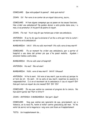 14


COMISARI:      Que volia palparli la panxa? Amb quin motiu?

JOAN: ¡Si! Per vore si en conter de un xiquet duia arroç, sucre…

COMISARI: Hi han alguns companys que es pasen en les seues funcions…
Han cridat una ambulancia? No podem deixar a esta proba dona aixa, i a
mes, si es prematur, hi ha perill de pedre el xiquet.

JOAN. ¡Te rao! Ya et vaig dir que teniem que cridar una ambulacia.

ANTONIA: ¡I yo te dic que la enviaran d´un lloc a atre per tota la ciutat i
es morira en la ambulancia!

MARGARIDA: ¡¡Aiiii! ¡¡¡Yo no vullc morirme!!! ¡¡Yo vullc vore al meu marit!!

COMISARI:      Fa un moment he cridat una ambulancia, per a portar al
hospital a una dona del primer pis que s´ha posat malalta. Ajudem i
enviaren tambe a esta dona.

MARGARIDA: ¡¡Yo no vullc anar al hospital!!

ANTONIA: Ho veu? ¡No vol anar!

MARGARIDA: ¡Vullc vore al meu marit! ¡¡Aiiii!! ¡¡¡Auuuu!!

ANTONIA: Hi ha la sent. Vol vore al seu marit, que no esta açi perque te
el torn de nit. Ho sent. ¡Si no esta el seu marit, nosatres no asumim la
responsabilitat. I si en el moviment de la ambulancia li cau el xiquet? Eh?
Com pot viure un xiquet de cinc mesos? Eh? Eh? Eh?

COMISARI: Es veu que vostes no coneixen el progres de la ciencia. No
han sentit parlar del “Part in Vitro”?

JOAN – ANTONIA I MARGARIDA: Del part…Que?

COMISARI:       Veig que vostes son ignorants de que, precisament, açi a
Valencia, en la nova Fe, tenim el millor centre ginecolocig del mon. Yo he
estat de servici en la inaguracio i vaig vore com feien un trasplantament

TOTS: Un trasplantament de….
 