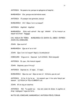 16


ANTONIA: No pasara res, perque no aplegaren al hospital…

MARGARIDA: Clar, perque ens detindran avans.

ANTONIA: ¡Tu sempre tan optimista, bonica!

MARGARIDA: ¡Aiii! ¡¡Que s´en ix un saquet!

ANTONIA: ¡Agafalo! ¡Agafalo!

MARGARIDA: ¡Esta molt estret! ¡No cap! ¡Ahhhh!          ¡S´ha trencat un
saquet de olives! ¡Aggggg!

CAU AIGUA EN TERRA.        MARGARIDA ES BANYA EL ABRIC- ENTREN
JOAN I EL COMISARI.

JOAN: Que ocurrix?

MARGARIDA: Que se m´en ix tot!

JOAN: Que s´en ix el xiquet! Rapid, a la ambulancia!

COMISARI: Vinga en mi. Depresa! (LA AJUDA) ¡Esta banyada!

ANTONIA: Es…que….¡Ha trencat aigues!

JOAN: ¡Depresa, que el tira açi!

ANTONIA: Depresa no… D´espai… D´espai…

MARGARIDA: ¡Que me cau! ¡Que se men ix! ¡Antonia, que em cau!

ANTONIA: Hi ha, hi ha ho se. Un moment que li tire este llançol per
damunt. (LI POSA LA TELA CUBRINT-LA)

JOAN: M´en vaig en vosatres.

ANTONIA: ¡No! Tu quedat açi.         Aço son coses de dones, tu agafes un
drap i replegues l´aigua de terra.

MUTIS DEL COMISARI, MARGARIDA I ANTONIA PER EL FORUM
 