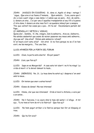 17


JOAN: (ASOLES EN ESSCENA) Si, dona si…Agafe el drap i netege l
´aigua… Que aixo si es faena d´homens… Quin embolic. I ara, avore que li
dic a Lluis cuant vinga a casa dema i s´adone que es pare… Aixi, de sobte…
Li donara un atac… I si per una d´aquelles transplanten el seu fill a la panxa
d´atra dona, li donara un atac mes fort i es quedara imbeçil per a sempre.
Tinc que contarli les coses poc a poc… ¡Hi ha se! Escomensare parlanli del
Papa…
(S´AGENOLLA I NETEJA L´AIGUA)
Quina olor… Sembla… Vi…No, vinagre…Com la salmorra… Aixo es…Salmorra…
No estaba asabentat que avans de naixer pasarem nou meos amb salmorra…
Aço que es? Una oliva? Estem amb salmorra i olives?
D´on haura eixit esta oliva? ¡Un atra! Si no fora perque no se d´on han
eixit, me les menjaria…. Tinc una fam…

LLUIS APAREIX PER LA PORTA DEL FORUM

LLUIS: ¡Joan, la porta esta oberta! ¡Es pot pasar?

JOAN: Lluis, que fas açi?

LLUIS: Saps on es Margarida? A casa esta tot obert i no hi ha ningu! La
cride al movil i s´la deixat damunt la taula…

JOAN: (NERVIOS) No…Si… La teua dona ha estat açi i despres s´en anat
amb la meua…

LLUIS: On tenien que anar a estes hores?

JOAN: ¡Coses de dones! ¡No nos interesa!

LLUIS: ¡Home, clar que nos interesen! Crida al movil a Antonia, a vore per
a on estan…

JOAN: No li funciona, li va caure dins la tasa del water i s´ofega. A tot
aço… Tu no tens el torn de nit a la fabrica? Que fas açi?

LLUIS:    No hem pogut arribar a la fabrica perque han fet un bloqueig al
tren.

JOAN:    Qui ha fet aixo?
 