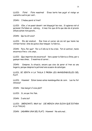 18


LLUIS:    ¡Tots!   ¡Tots nosatres!    Eixos borts han pujat el viatge un
cuarenta cuatre per cent…

JOAN : I habeu parat el tren?

LLUIS: ¡Clar, s´en posat davant i em bloquejat les vies… Si agüeres vist al
personal…Portaben un cabreig… A mes tinc que dirte que des-de el proxim
dilluns estem tots parats…

JOAN: Qui ha dit aixo?

LLUIS: Els del sindicat. Ens tiren al carrer als sis mil que tenim les
vintiset hores i dins de quince dies tanquen la fabrica…

JOAN: Pero…Per que? Per a d´ells no hi ha crisis. Tot el contrari, tenim
encarrecs fins a cinc anys…

LLUIS: Que importen els encarrecs? Van a posar la fabrica a China, per a
guanyar mes dines… I nosatres al carrer…

JOAN:      Compren, la situacio, encara que aixo de parar el tren es una
bogeria, perque despres la patronal ens acusara de salvatges.

LLUIS, SE SENTA A LA TAULA I PROBA LES MANDONGUILLES DEL
PLAT.

LLUIS: ¡Hummm!      Estan bones estes mandonguilles de carn.    Les ha fet
Antonia?

JOAN: Has menjat d´eixe plat?

LLUIS: Si, es que tinc fam.

JOAN: I esta bo?

LLUIS: (MENJANT) ¡Molt bo!        (SE MENJA UNA OLIVA QUE ESTABA
A LA TAULA)

JOAN: (AGARRA UNA DEL PLAT) ¡Hummm! No esta mal…
 