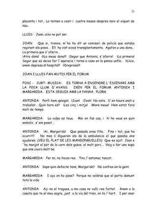 21


placenta i tot… La tornen a cosir i cuatre mesos despres naix el xiquet de
nou…

LLUIS: Joan, aixo no pot ser.

JOAN:      Que si, tronxo, m´ho ha dit un comisari de policía que estaba
regirant els pisos… Ell ha vist eixos transplantaments. Agafen a una dona…
La primera que s´oferix…
¡Atra dona! ¡¡¡La meua dona!!! ¡Segur que Antonia, s´oferix! ¡La primera!
Segur que es deixa fer l´operacio i torna a casa en la panxa unfla… ¡¡Lluis,
anem depresa al hospital!! ¡¡Drepresa!!!

JOAN I LLUIS FAN MUTIS PER EL FORUM

FOSC - CURT- MUSICA- ES TORNA A ENSENDRE L´ESCENARI AMB
LA POCA LLUM D´AVANS.    IXEN PER EL FORUM ANTONIA I
MARGARIDA. ESTA SEGUIX AMB LA PANXA. PLORA.

ANTONIA: Perfi hem aplegat. ¡Joan! ¡Joan! No esta. S´en haura anat a
treballar… Quin hora es? ¡Les cinç i mitja! ¡Mare meua! Hem estat fora
molt de temps.

MARGARIDA: La culpa es teua.          Mai en fas cas, i hi ha veus en quin
embolic s´em posat…

ANTONIA: ¡Ai, Margarida! Que pesada eres filla. Fins i tot, que ha
ocurrit?    No mes li digueren als de la ambulancia el que pasaba ens
ajudaren…(VEU EL PLAT DE LES MANDONGUILLES) Que es aço? Joan s
´ha menjat el pot de la carn dels gosos, el molt porc…. Vaig a fer una sopa
que ens caura molt be.

MARGARIDA: Per mi, no faces res. Tinc l´estomac tancat.

ANTONIA: Saps quin defecte tens, Margarida? No confies en la gent.

MARGARIDA:       I aço on ho pose? Perque no voldras que el porta damunt
tota la vida.

ANTONIA: Açi no el tragues, a ma casa no vullc res furtat.          Anem a la
caseta que te el meu sogre, junt a la via del tren, on te l´hort.   I per anar
 