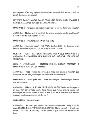 22


mes depresa m´en vaig a posar yo tambe una panxa de huit mesos, i amb un
parell de viatges em acabat.

MENTRES PARLEN ANTONIA SE POSA UNA BOSSA BAIX L´ABRIC I
CARREGA ALGUNES BOSSES BAIX EL VESTIT.

MARGARIDA: Perque no es diesen de panxes i el porten tot d´una vegada?

ANTONIA: No has vist la cantitat de policía amagada que hi ha al barri?
Si fem el que tu dius…¡Zaaas! Al sac.

MARGARIDA: ¡Val, tens rao! M´en vaig en tu.

ANTONIA: Saps una cosa? (ES PALPA LA PANXA) En dona una gran
emocio…Palparme la panxa…. (SUSPIRA) ¡Ahhhh! ¡Anem!

MUSICA - FOSC- EL TEMPS NECESARI PER A QUE MARGARIDA I
ANTONIA ES CAMBIEN LES BOSSES DEL MENJAR PER LES DE
VERDURES.

LLUM A L´ESCENARI.      ENTREN PER EL FORUM ANTONIA I
MARGARIDA. PORTEN LES PANXES.

ANTONIA:       Pasa i tanca la porta….Deu meu, qui anaba a imaginar que
furtar un poc de menjar al super portaria tans inconvenients…

MARGARIDA: Hi ha pots diro.      Tant de carregar i descarregar, sembla
que soc un camio.

ANTONIA: (TRAU LA BOSSA DE LES VERDURES) Tenim verdura per a
un mes. Pot ser m´haja pasat… Pero tenien que tornar amb la panxa, i el
meu sogre te tantes coses al hort…T´has fixat en el comisari que estaba
amagant en el carrero al costat del bar?

MARGARIDA: No, no l´ha vist.

ANTONIA: Yo crec que tampoc ens ha vist a nosatres… Vaig a fer la
sopa…(MUTIS DE ANTONIA PER LA DRETA) ¡No hi ha gas! Hi ha l´han
tallat! (IX DE LA CUINA) Hi ha voras el que tarden en tallar-nos la
llum…
 