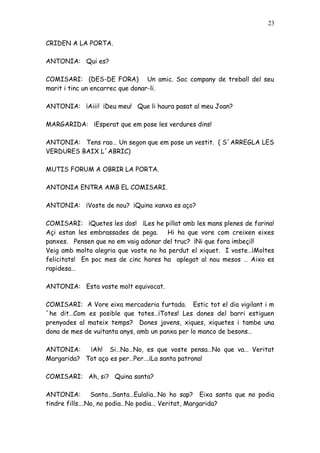 23


CRIDEN A LA PORTA.

ANTONIA: Qui es?

COMISARI: (DES-DE FORA) Un amic. Soc company de treball del seu
marit i tinc un encarrec que donar-li.

ANTONIA: ¡Aiii! ¡Deu meu! Que li haura pasat al meu Joan?

MARGARIDA: ¡Esperat que em pose les verdures dins!

ANTONIA: Tens rao… Un segon que em pose un vestit. ( S´ARREGLA LES
VERDURES BAIX L´ABRIC)

MUTIS FORUM A OBRIR LA PORTA.

ANTONIA ENTRA AMB EL COMISARI.

ANTONIA: ¡Voste de nou? ¡Quina xanxa es aço?

COMISARI: ¡Quetes les dos! ¡Les he pillat amb les mans plenes de farina!
Açi estan les embrassades de pega. Hi ha que vore com creixen eixes
panxes. Pensen que no em vaig adonar del truc? ¡Ni que fora imbeçil!
Veig amb molta alegria que voste no ha perdut el xiquet. I voste…¡Moltes
felicitats! En poc mes de cinc hores ha aplegat al nou mesos … Aixo es
rapidesa…

ANTONIA: Esta voste molt equivocat.

COMISARI: A Vore eixa mercaderia furtada. Estic tot el dia vigilant i m
´he dit…Com es posible que totes…¡Totes! Les dones del barri estiguen
prenyades al mateix temps? Dones jovens, xiques, xiquetes i tambe una
dona de mes de vuitanta anys, amb un panxa per lo manco de besons…

ANTONIA:    ¡Ah! Si…No…No, es que voste pensa…No que va… Veritat
Margarida? Tot aço es per…Per….¡La santa patrona!

COMISARI: Ah, si? Quina santa?

ANTONIA:       Santa…Santa…Eulalia…No ho sap? Eixa santa que no podia
tindre fills….No, no podia…No podia… Veritat, Margarida?
 