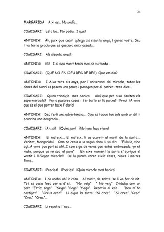 24


MARGARIDA: Aixi es… No podía…

COMISARI: Esta be… No podia. I que?

ANTONIA: Ah, puix que cuant aplega als sisanta anys, figures voste, Deu
li va fer la gracia que es quedara embrassada…

COMISARI: Als sisanta anys?

ANTONIA:     ¡Si! I el seu marit tenia mes de vuitanta…

COMISARI: (QUE NO ES CREU RES DE RES) Que em diu?

ANTONIA: I Aixa tots els anys, per l´aniversari del miracle, totes les
dones del barri es posem una panxa i pasegen per el carrer…tres dies…

COMISARI: Quina tradiçio mes bonica. Aixi que per aixo asalten els
supermercats? Per a posarse coses i fer bulto en la panxa? ¡Prou! ¡A vore
que es el que porten baix l´abric!

ANTONIA: Dec ferli una advertencia… Com es toque tan sols amb un dit li
ocurrira una desgracia…

COMISARI: ¡Ah, si? ¡Quina por! ¡No hem faça riure!

ANTONIA:       El mateix…, El mateix, li va ocurrir al marit de la santa….
Veritat, Margarida? Com no creia a la segua dona li va dir: “Eulalia, vine
açi…A vore que portes ahí…I com siga de veres que estas embrazada, yo et
mate, perque yo no soc el pare”      En eixe moment la santa s´obrigue el
vestit i…¡¡¡Segon miracle!!! De la panxa varen eixir roses, roses i moltes
flors…

COMISARI: ¡Precios! ¡Precios! ¡Quin miracle mes bonico!

ANTONIA: I no acaba ahí la cosa. Al marit, de sobte, se li va fer de nit.
Tot es posa fosc per a d´ell. “No veig”   “ No veig” Cridaba com un
porc…”Estic sego” “Sego” “Sego” “Sego” Repetia el eco… “Deu m´ha
castigat” “Creus ara?” Li digue la santa….”Si crec” “Si crec”…”Crec”
“Crec” “Crec”…

COMISARI: Li repetia l´eco…
 