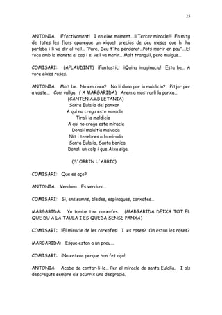 25



ANTONIA: ¡Efectivament! I en eixe moment….¡¡¡Tercer miracle!!! En mitg
de totes les flors aparegue un xiquet precios de deu mesos que hi ha
parlaba i li va dir al vell… “Pare, Deu t´ha perdonat…Pots morir en pau”….El
toca amb la maneta al cap i el vell va morir… Molt tranquil, pero muigue…

COMISARI: (APLAUDINT) ¡Fantastic! ¡Quina imaginacio! Esta be… A
vore eixes roses.

ANTONIA: Molt be. No em creu? No li dona por la maldicio? Pitjor per
a voste… Com vullga ( A MARGARIDA) Anem a mostrarli la panxa…
               (CANTEN AMB LETANIA)
                Santa Eulalia del panxon
              A qui no crega este miracle
                   Tirali la maldicio
               A qui no crega este miracle
                  Donali malaltia malvada
                Nit i tenebres a la mirada
                Santa Eulalia, Santa bonica
               Donali un colp i que Aixa siga.

                   (S´OBRIN L´ABRIC)

COMISARI: Que es aço?

ANTONIA: Verdura… Es verdura…

COMISARI: Si, ensisamns, bledes, espinaques, carxofes…

MARGARIDA: Yo tambe tinc carxofes. (MARGARIDA DEIXA TOT EL
QUE DU A LA TAULA I ES QUEDA SENSE PANXA)

COMISARI: ¡El miracle de les carxofes! I les roses? On estan les roses?

MARGARIDA: Esque estan a un preu….

COMISARI: ¡No entenc perque han fet aço!

ANTONIA: Acabe de contar-li-lo… Per el miracle de santa Eulalia.       I als
descreguts sempre els ocurrix una desgracia.
 