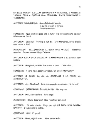 26


EN EIXE MOMENT LA LLUM ESCOMENSA A APAGARSE, S´ANSEN, S
´APAGA. FINS A QUEDAR UNA PENUMBRA BLAVA ILUMINANT L
´ESCENARI.

ANTONIA I MARGARIDA: Santa Eulalia del panzón
                      A qui no crea en el miracle
                      Tirali la maldicio…

COMISARI: Que es el que pasa amb la llum?      No noten com esta baixan?
¡¡¡Esta fentse fosc!!!

ANTONIA: Que diu?       Yo veig la llum be    I tu Margarida, notes alguna
cosa rara a la llum?

MARGARIDA:      Yo?....(ANTONIA LI DONA UNA PATADA)              Nosatres
veem be. Pot ser a voste li faça l´efecte…

ANTONIA BUSCA EN LA OSCURITAT A MARGARIDA I LI DIU EN VEU
BAIXA.

ANTONIA: Margarida, no hi ha llum a tota la casa. L´han tallat…

COMISARI: A vore, no se posen nerviosos… On esta l´interruptor?

ANTONIA LI BUSCA LA MA AL COMISARI I LA PORTA AL
INTERRUPTOR.

ANTONIA: Açi… No el veu? Mire, ara apagada, ara encesa… No ho veu?

COMISARI: (REFREGANTS ELS ULLS) ¡No! ¡No, veig res!

ANTONIA: ¡Aiiii, Santa Eulalia! ¡Esta cego!

MARGARIDA: ¡Quina desgracia! ¡Deu l´castigat per ateu!

ANTONIA:   Si esta oberta… Vinga per açi….(LI POSA UNA CADIRA
DAVANT) D´espai amb la cadira…

COMISARI: ¡Aiiii! ¡El genoll!

ANTONIA: Homa, vaja d´espai… Mire per on xafa…
 