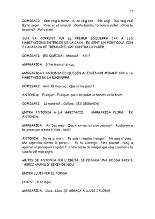 27


COMISARI: Com vaig a mirar… Si no veig res… ¡No veig! ¡No veig res!
¡Estic sego!  ¡Crec en el miracle! ¡Santa Eulalia, tornam la vista! ¡On esta
la porta? Vullc eixir!

SEN VA CORRENT PER EL PRIMER ESQUERRA CAP A LES
HABITACIONS INTERIOR DE LA CASA. ES SENT UN FORT COLP, CON
SI ACABARA DE TRENCAR EL CAP CONTRA LA PARED.

COMISARI: (ES QUEIXA) ¡Auuuuu!           ¡Aiiiii!

MARGARIDA: S´ha trencat el cap.

MARGARIDA I ANTONIA ES QUEDEN AL ESCENARI MIRANT CAP A LA
HABITACIO DE LA ESQUERRA.

COMISARI: ¡Aiii! El meu cap….Que m´ha pasat?

ANTONIA: El xiquet…El xiquet que li ha posat la maneta en la front.

COMISARI:      La maneta?... Collons… (ES DESMAIA)

ENTRA ANTONIA A LA HABITACIO.                       MARGARIDA PLORA.      IX
ANTONIA.

MARGARIDA: ¡Ai, Deu meu! Que h´em matat a un comisari! Acabarem a
la preso per a tota la vida… ¡Aiiiii!

ANTONIA: No esta mort. Te pols i respira tranquil. No mes s´donat
una capotada contra la pared…        Hi ha claretja… Esta plovent… Vaig a
agarrar un paraigues i agafar l´ultima bossa de menjar que vaig a portar a la
caseta del meu sogre.

MUTIS DE ANTONIA PER L´DRETA. SE POSARA UNA BOSSA BAIX L
´ABRIC AVANS D´EIXIR DE NOU.

ENTRA LLUIS PER EL FORUM

LLUIS: Hi ha algu?

MARGARIDA: Lluis… Lluis…(S´ABRAÇA A LLUIS I PLORA)
 