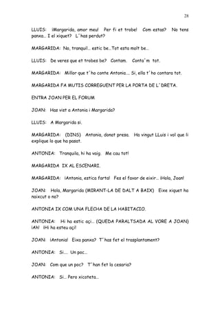 28


LLUIS: ¡Margarida, amor meu! Per fi et trobe!      Com estas?     No tens
panxa… I el xiquet? L´has perdut?

MARGARIDA: No, tranquil… estic be…Tot esta molt be…

LLUIS: De veres que et trobes be? Contam.     Conta´m tot.

MARGARIDA: Millor que t´ho conte Antonia…. Si, ella t´ho contara tot.

MARGARIDA FA MUTIS CORREGUENT PER LA PORTA DE L´DRETA.

ENTRA JOAN PER EL FORUM

JOAN: Has vist a Antonia i Margarida?

LLUIS: A Margarida si.

MARGARIDA: (DINS) Antonia, donat presa.        Ha vingut LLuis i vol que li
explique lo que ha pasat.

ANTONIA: Tranquila, hi ha vaig. Me cau tot!

MARGARIDA IX AL ESCENARI.

MARGARIDA: ¡Antonia, estica farta! Fes el favor de eixir… ¡Hola, Joan!

JOAN: Hola, Margarida (MIRANT-LA DE DALT A BAIX)           Eixe xiquet ha
naixcut o no?

ANTONIA IX COM UNA FLECHA DE LA HABITACIO.

ANTONIA: Hi ha estic açi… (QUEDA PARALTSADA AL VORE A JOAN)
¡Ah! ¡Hi ha esteu açi!

JOAN: ¡Antonia! Eixa panxa? T´has fet el trasplantament?

ANTONIA: Si…. Un poc…

JOAN: Com que un poc? T´han fet la cesaria?

ANTONIA: Si… Pero xicoteta…
 