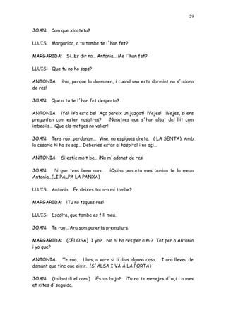 29


JOAN: Com que xicoteta?

LLUIS: Margarida, a tu tambe te l´han fet?

MARGARIDA: Si…Es dir no… Antonia… Me l´han fet?

LLUIS: Que tu no ho saps?

ANTONIA:     ¡No, perque la dormiren, i cuand uno esta dormint no s´adona
de res!

JOAN: Que a tu te l´han fet desperta?

ANTONIA: ¡Ya! ¡Ya esta be! Aço pareix un juzgat! ¡Vejes! ¡Vejes, si ens
pregunten com esten nosatres?        ¡Nosatres que s´han alsat del llit com
imbecils… ¡Que els metges no volien!

JOAN: Tens rao…perdonam… Vine, no espigues dreta. ( LA SENTA) Amb
la cesaria hi ha se sap… Deberies estar al hospital i no açi…

ANTONIA: Si estic molt be… ¡No m´adonat de res!

JOAN: Si que tens bona cara… ¡Quina panceta mes bonica te la meua
Antonia…(LI PALPA LA PANXA)

LLUIS: Antonia. En deixes tocara mi tambe?

MARGARIDA: ¡Tu no toques res!

LLUIS: Escolta, que tambe es fill meu.

JOAN: Te rao… Ara som parents prematurs.

MARGARIDA: (CELOSA) I yo? No hi ha res per a mi? Tot per a Antonia
i yo que?

ANTONIA: Te rao. Lluis, a vore si li dius alguna cosa.      I ara lleveu de
damunt que tinc que eixir. (S´ALSA I VA A LA PORTA)

JOAN: (tallant-li el cami)   ¡Estas boja?   ¡Tu no te menejes d´açi i a mes
et xites d´seguida.
 