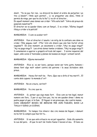 3


dient; “Yo no puc fer res… La direcció ha donat el ordre de putjarlos i yo
tinc q´obedir”…”Amb quin permis”…. Li va preguntar una dona….”Amb el
permis de ningu, per que ho diu la llei” Li va dir el director…
En aquell moment unes dones van cridar: “¡¡¡Ya esta be!!! “¡¡¡Ara els preus els
posarem nosatres”!!!
El director es va quedar blanc com un llançol… I va cridar…”¡¡Esteu boges!!
¡¡Vaig a cridar a la policía!!

MARGARIDA: I com va acabar tot?

ANTONIA: Puix el director s´asusta i en mitg de la confusio una dona va
cridar…”¡¡No pagueu res!! ¡¡”Per tots els diners que ens han furtat atres
vegades”!! En eixe moment, yo escomensi a cridar…”¡¡Açi no paga ningu!!”
“Açi no paga ningu”!! Les atres dones tambe cridaben…”!!Açi no paga ningu”!!
I comensaren a agarrar a grapats articuls del super… I aixina ixqueren del
super, amb cares d´honrades y plenes de bosses en mejar i armant soroll.

MARGARIDA: ¡¡Quina meravella!!

ANTONIA: ¡Puix si, va ser bonic, perque varen ser tots junts, homens i
dones fent algo molt valent contra els patrons i la seua dictadura dels
preus…

MARGARIDA: Haveu fet molt be. Pero…Que vas a dirle al teu marit?... El
conte dels cupons i la moneda d´or?

ANTONIA: No en creura, veritat?

MARGARIDA: Yo crec que no.

ANTONIA: Si, potser que siga masa fort. Eixe com es tan legal, menut
numero em fara… I per si aço fora poc, hui no em queden dines i dema no
podre pagar el gas, ni la llum. El lloguer ni em preocupa, dec cuatre mesos.
(VAN AMAGANT BOSES DE MENJAR PER AON PUGUEN, BAIX LA
TAULA Y DINS LA CUINA)

MARGARIDA: Yo tampoc tinc diners i dec cinc mesos de lloguer, i damunt
no he fet la compra que has fet tu…

ANTONIA: Si es que esta situacio no es pot aguantar… Cada día aumenta
la cua del paro. Al que te sort de tindre faena li baixen el sou. El banc es
 