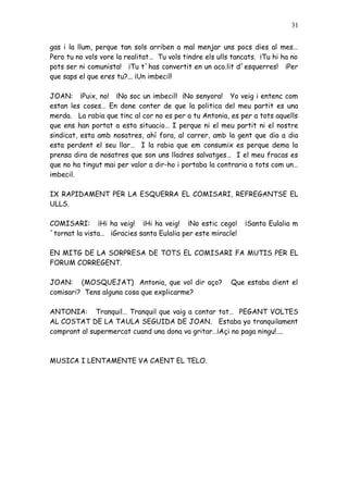 31


gas i la llum, perque tan sols arriben a mal menjar uns pocs dies al mes…
Pero tu no vols vore la realitat… Tu vols tindre els ulls tancats. ¡Tu hi ha no
pots ser ni comunista! ¡Tu t´has convertit en un aco.lit d´esquerres! ¡Per
que saps el que eres tu?... ¡Un imbecil!

JOAN: ¡Puix, no! ¡No soc un imbecil! ¡No senyora! Yo veig i entenc com
estan les coses… En done conter de que la politica del meu partit es una
merda. La rabia que tinc al cor no es per a tu Antonia, es per a tots aquells
que ens han portat a esta situacio… I perque ni el meu partit ni el nostre
sindicat, esta amb nosatres, ahí fora, al carrer, amb la gent que dia a dia
esta perdent el seu llar… I la rabia que em consumix es perque dema la
prensa dira de nosatres que son uns lladres salvatges… I el meu fracas es
que no ha tingut mai per valor a dir-ho i portaba la contraria a tots com un…
imbecil.

IX RAPIDAMENT PER LA ESQUERRA EL COMISARI, REFREGANTSE EL
ULLS.

COMISARI: ¡Hi ha veig! ¡Hi ha veig! ¡No estic cego!           ¡Santa Eulalia m
´tornat la vista… ¡Gracies santa Eulalia per este miracle!

EN MITG DE LA SORPRESA DE TOTS EL COMISARI FA MUTIS PER EL
FORUM CORREGENT.

JOAN: (MOSQUEJAT) Antonia, que vol dir aço?              Que estaba dient el
comisari? Tens alguna cosa que explicarme?

ANTONIA: Tranquil… Tranquil que vaig a contar tot… PEGANT VOLTES
AL COSTAT DE LA TAULA SEGUIDA DE JOAN. Estaba yo tranquilament
comprant al supermercat cuand una dona va gritar…¡Açi no paga ningu!....



MUSICA I LENTAMENTE VA CAENT EL TELO.
 