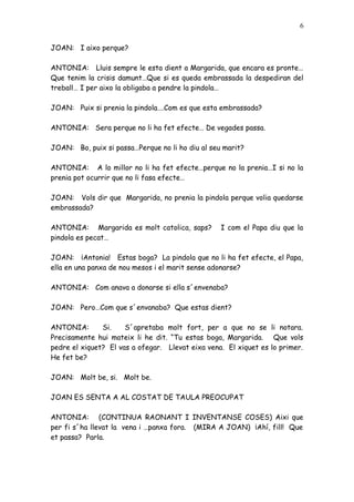 6


JOAN: I aixo perque?

ANTONIA: Lluis sempre le esta dient a Margarida, que encara es pronte…
Que tenim la crisis damunt…Que si es queda embrassada la despediran del
treball… I per aixo la obligaba a pendre la pindola…

JOAN: Puix si prenia la pindola….Com es que esta embrassada?

ANTONIA: Sera perque no li ha fet efecte… De vegades passa.

JOAN: Bo, puix si passa…Perque no li ho diu al seu marit?

ANTONIA: A lo millor no li ha fet efecte…perque no la prenia…I si no la
prenia pot ocurrir que no li fasa efecte…

JOAN: Vols dir que Margarida, no prenia la pindola perque volia quedarse
embrassada?

ANTONIA: Margarida es molt catolica, saps?        I com el Papa diu que la
pindola es pecat…

JOAN: ¡Antonia! Estas boga? La pindola que no li ha fet efecte, el Papa,
ella en una panxa de nou mesos i el marit sense adonarse?

ANTONIA: Com anava a donarse si ella s´envenaba?

JOAN: Pero…Com que s´envanaba? Que estas dient?

ANTONIA:       Si.    S´apretaba molt fort, per a que no se li notara.
Precisamente hui mateix li he dit. “Tu estas boga, Margarida. Que vols
pedre el xiquet? El vas a ofegar. Llevat eixa vena. El xiquet es lo primer.
He fet be?

JOAN: Molt be, si. Molt be.

JOAN ES SENTA A AL COSTAT DE TAULA PREOCUPAT

ANTONIA: (CONTINUA RAONANT I INVENTANSE COSES) Aixi que
per fi s´ha llevat la vena i …panxa fora. (MIRA A JOAN) ¡Ahí, fill! Que
et passa? Parla.
 