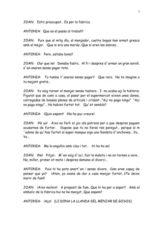 7


JOAN: Estic preocupat… Es per la fabrica.

ANTONIA: Que es el passa al treball?

JOAN: Puix que al mitg día, al menjador, cuatre bogos han armat gresca
amb el mejar. Que si era una merda…Que si eren les sobres…

ANTONIA: Pero…estaba bona?

JOAN: Clar que no! Donaba fastic. Al fi i despres d´armar un gran soroll,
s´en anaren sense pagar tots.

ANTONIA: Tu tambe t´anares sense pagar?        Que raro. No te imagine a
tu mejant gratis…

JOAN: Yo vaig tornar el menjar sense tastaro… I no acaba açi la historia.
Figurat que de cami a casa, al pasar per el supermercat eixien unes dones,
carregades de bosses plenes de articuls i cridant…”Açi no paga ningu” “Açi
no paga ningu”… Ho habien furtat tot. Qu´et sembla?

ANTONIA: ¡Quin espant! ¡No ho puc creure!

JOAN: ¡Ni yo! Aixo es ferli el joc als patrons per a que despres puguen
acusarnos de furtar. ¡Supose que tu no faras res paregut… perque si m
´adone de qu´has furtat al super manque siga una llandeta d´anchoves….Yo…
Yo…

ANTONIA: Me la engullix amb clau i tot… Hi ha ho se!

JOAN: ¡No! Pitjor. M´en vaig d´aci, fair la maleta i no en tornes a vore…
No, millor, primer et mate i despres demane el divorci…

ANTONIA: Puix hi ha pots anart´en i sense divors… Com eres capaç de
pensar que yo? ¡Aten, yo avans de dur a casa menjar furtat…¡¡Te deixe
morir de fam!!

JOAN: ¡Aixo mateix! A proposit de fam…Que hi ha per a sopar? Amb el
embolic de la fabrica hui no he menjat…Que sopem?

ANTONIA: ¡Aço! (LI DONA LA LLANDA DEL MENJAR DE GOSOS)
 