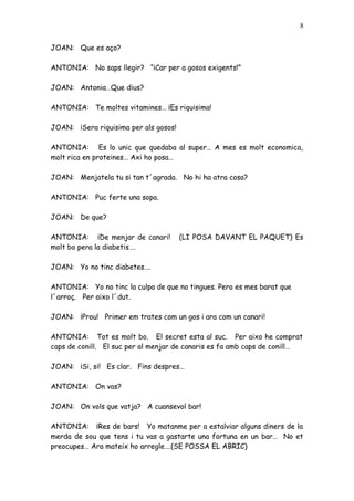 8


JOAN: Que es aço?

ANTONIA: No saps llegir? “¡Car per a gosos exigents!”

JOAN: Antonia…Que dius?

ANTONIA: Te moltes vitamines… ¡Es riquisima!

JOAN: ¡Sera riquisima per als gosos!

ANTONIA: Es lo unic que quedaba al super… A mes es molt economica,
molt rica en proteines… Axi ho posa…

JOAN: Menjatela tu si tan t´agrada. No hi ha atra cosa?

ANTONIA: Puc ferte una sopa.

JOAN: De que?

ANTONIA: ¡De menjar de canari!         (LI POSA DAVANT EL PAQUET) Es
molt bo pera la diabetis….

JOAN: Yo no tinc diabetes….

ANTONIA: Yo no tinc la culpa de que no tingues. Pero es mes barat que
l´arroç. Per aixo l´dut.

JOAN: ¡Prou! Primer em trates com un gos i ara com un canari!

ANTONIA: Tot es molt bo. El secret esta al suc. Per aixo he comprat
caps de conill. El suc per al menjar de canaris es fa amb caps de conill…

JOAN: ¡Si, si! Es clar. Fins despres…

ANTONIA: On vas?

JOAN: On vols que vatja? A cuansevol bar!

ANTONIA: ¡Res de bars! Yo matanme per a estalviar alguns diners de la
merda de sou que tens i tu vas a gastarte una fortuna en un bar… No et
preocupes… Ara mateix ho arregle….(SE POSSA EL ABRIC)
 