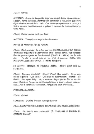 9


JOAN: On vas?

ANTONIA: A casa de Margarida, segur que em pot deixar alguna cosa per
a sopar… Torne enseguida…Mentres tant pots mirar la tele, segur que eixira
algun ministre parlant de la crisis… Que tenim que apretarnos la corretja i
tindre pacencia i confiança amb el gobern i mentres tu tens confiança yo
torne rapid…

JOAN: ¡Sense caps de conill, per favor!

ANTONIA: Tranquil, esta vegada dure les cames…

MUTIS DE ANTONIA PER EL FORUM.

JOAN: ¡Molt graciosa! En la fam que tinc…(AGARRA LA LLANDA I LLIG)
“Un menjar exquisit per al vostre millor amic” Com se obrira? ¡Es de rosca!
¡Per als gosos exigents les fan de rosca! (OBRI LA LLANDA) No fa mala
olor!     Fa olor a pernil amb un toc d´oli d´abaecho… (POSA LES
MANDONGUILLES EN UN PLAT) ¡No te mala pinta!

ES SENTEN SIRENES DE POLICIA. CRITS.               JOAN MIRA PER LA
FINESTRA.

JOAN: Que sera eixa bulla? ¡¡Pepe!! ¡¡Pepe!! Que passa?... Si, ya veig
que es la policía! Que volen? Que dius del supermercat? ¡Totes! Mil
dones? ¡No sigues boig! No, la meua no…Segur que no…Ella no pot fer
aixo… ¡Avans em fa caps de conill congelats per a sopar!... Aniran casa per
casa?...Puix si venen açi s´enteraran… Perque aixo es un provocacio….

(TOQUEN A LA PORTA)

JOAN: Qui es?

COMISARI: (FORA) ¡Policía! ¡Obriga la porta!

JOAN, FA MUTIS PER EL FORUM I ENTRA DE NOU AMB EL COMISARI.

JOAN:   Puc vore la seua credencial?      (EL COMISARI LI ENSEÑA EL
CARNET) Que vol?
 