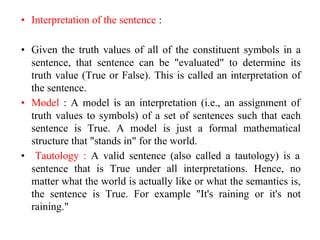 • Interpretation of the sentence :
• Given the truth values of all of the constituent symbols in a
sentence, that sentence can be "evaluated" to determine its
truth value (True or False). This is called an interpretation of
the sentence.
• Model : A model is an interpretation (i.e., an assignment of
truth values to symbols) of a set of sentences such that each
sentence is True. A model is just a formal mathematical
structure that "stands in" for the world.
• Tautology : A valid sentence (also called a tautology) is a
sentence that is True under all interpretations. Hence, no
matter what the world is actually like or what the semantics is,
the sentence is True. For example "It's raining or it's not
raining."
 