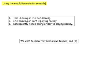 Using the resolution rule (an example)
1. Tom is skiing or it is not snowing.
2. It is snowing or Bart is playing hockey.
3. Consequently Tom is skiing or Bart is playing hockey.
We want to show that (3) follows from (1) and (2)
 