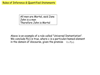 Rules of Inference & Quantified Statements
All men are Mortal, said Jane
John is a man
Therefore John is Mortal
Above is an example of a rule called “Universal Instantiation”.
We conclude P(c) is true, where c is a particular/named element
in the domain of discourse, given the premise
 
