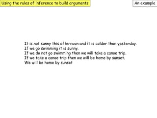 Using the rules of inference to build arguments An example
It is not sunny this afternoon and it is colder than yesterday.
If we go swimming it is sunny.
If we do not go swimming then we will take a canoe trip.
If we take a canoe trip then we will be home by sunset.
We will be home by sunset
 