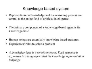 Knowledge based system
• Representation of knowledge and the reasoning process are
central to the entire field of artificial intelligence.
• The primary component of a knowledge-based agent is its
knowledge-base.
• Human beings are essentially knowledge based creatures.
• Experiences/ rules to solve a problem
• A knowledge-base is a set of sentences. Each sentence is
expressed in a language called the knowledge representation
language
 
