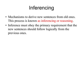 Inferencing
• Mechanisms to derive new sentences from old ones.
This process is known as inferencing or reasoning.
• Inference must obey the primary requirement that the
new sentences should follow logically from the
previous ones.
 