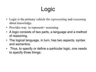 Logic
• Logic is the primary vehicle for representing and reasoning
about knowledge.
• Provides way to represent+ reasoning
• A logic consists of two parts, a language and a method
of reasoning.
• The logical language, in turn, has two aspects, syntax
and semantics.
• Thus, to specify or define a particular logic, one needs
to specify three things:
 