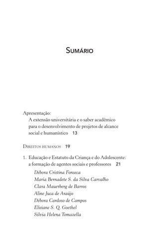 SUMÁRIO
Apresentação:
A extensão universitária e o saber acadêmico
para o desenvolvimento de projetos de alcance
social e humanístico 13
Direitos humanos 19
1.	 Educação e Estatuto da Criança e do Adolescente:
a formação de agentes sociais e professores  21
Débora Cristina Fonseca
Maria Bernadete S. da Silva Carvalho
Clara Mauerberg de Barros
Aline Juca de Araújo
Débora Cardoso de Campos
Elisiane S. Q. Goethel
Silvia Helena Tomazella
 