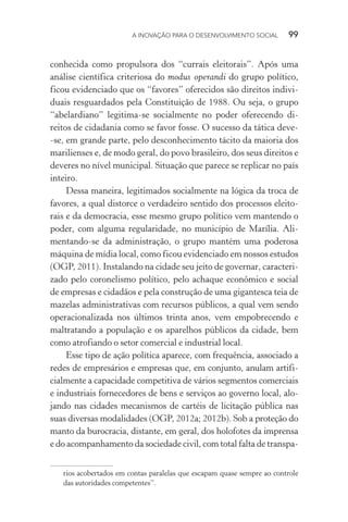 A INOVAÇÃO PARA O DESENVOLVIMENTO SOCIAL  99
conhecida como propulsora dos “currais eleitorais”. Após uma
análise científica criteriosa do modus operandi do grupo político,
ficou evidenciado que os “favores” oferecidos são direitos indivi-
duais resguardados pela Constituição de 1988. Ou seja, o grupo
“abelardiano” legitima-se socialmente no poder oferecendo di-
reitos de cidadania como se favor fosse. O sucesso da tática deve-
-se, em grande parte, pelo desconhecimento tácito da maioria dos
marilienses e, de modo geral, do povo brasileiro, dos seus direitos e
deveres no nível municipal. Situação que parece se replicar no país
inteiro.
Dessa maneira, legitimados socialmente na lógica da troca de
favores, a qual distorce o verdadeiro sentido dos processos eleito-
rais e da democracia, esse mesmo grupo político vem mantendo o
poder, com alguma regularidade, no município de Marília. Ali-
mentando-se da administração, o grupo mantém uma poderosa
máquina de mídia local, como ficou evidenciado em nossos estudos
(OGP, 2011). Instalando na cidade seu jeito de governar, caracteri-
zado pelo coronelismo político, pelo achaque econômico e social
de empresas e cidadãos e pela construção de uma gigantesca teia de
mazelas administrativas com recursos públicos, a qual vem sendo
operacionalizada nos últimos trinta anos, vem empobrecendo e
maltratando a população e os aparelhos públicos da cidade, bem
como atrofiando o setor comercial e industrial local.
Esse tipo de ação política aparece, com frequência, associado a
redes de empresários e empresas que, em conjunto, anulam artifi-
cialmente a capacidade competitiva de vários segmentos comerciais
e industriais fornecedores de bens e serviços ao governo local, alo-
jando nas cidades mecanismos de cartéis de licitação pública nas
suas diversas modalidades (OGP, 2012a; 2012b). Sob a proteção do
manto da burocracia, distante, em geral, dos holofotes da imprensa
e do acompanhamento da sociedade civil, com total falta de transpa-
rios acobertados em contas paralelas que escapam quase sempre ao controle
das autoridades competentes”.
 
