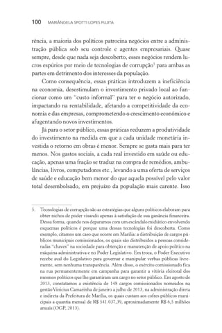 100  MARIÂNGELA SPOTTI LOPES FUJITA
rência, a maioria dos políticos patrocina negócios entre a adminis-
tração pública sob seu controle e agentes empresariais. Quase
sempre, desde que nada seja descoberto, esses negócios rendem lu-
cros espúrios por meio de tecnologias de corrupção5
para ambas as
partes em detrimento dos interesses da população.
Como consequência, essas práticas introduzem a ineficiência
na economia, desestimulam o investimento privado local ao fun-
cionar como um “custo informal” para ter o negócio autorizado,
impactando na rentabilidade, afetando a competitividade da eco-
nomia e das empresas, comprometendo o crescimento econômico e
afugentando novos investimentos.
Já para o setor público, essas práticas reduzem a produtividade
do investimento na medida em que a cada unidade monetária in-
vestida o retorno em obras é menor. Sempre se gasta mais para ter
menos. Nos gastos sociais, a cada real investido em saúde ou edu-
cação, apenas uma fração se traduz na compra de remédios, ambu-
lâncias, livros, computadores etc., levando a uma oferta de serviços
de saúde e educação bem menor do que aquela possível pelo valor
total desembolsado, em prejuízo da população mais carente. Isso
5.	 Tecnologias de corrupção são as estratégias que alguns políticos elaboram para
obter nichos de poder visando apenas à satisfação de sua ganância financeira.
Dessa forma, quando nos deparamos com um escândalo midiático envolvendo
esquemas políticos é porque uma dessas tecnologias foi descoberta. Como
exemplo, citamos um caso que ocorre em Marília: a distribuição de cargos pú-
blicos municipais comissionados, os quais são distribuídos a pessoas conside-
radas “chaves” na sociedade para obtenção e manutenção de apoio político na
máquina administrativa e no Poder Legislativo. Em troca, o Poder Executivo
recebe aval do Legislativo para governar e manipular verbas públicas livre-
mente, sem nenhuma transparência. Além disso, o exército comissionado fica
na rua permanentemente em campanha para garantir a vitória eleitoral dos
mesmos políticos que lhe garantiram um cargo no setor público. Em agosto de
2013, constatamos a existência de 148 cargos comissionados nomeados na
gestãoVinicius Camarinha de janeiro a julho de 2013, na administração direta
e indireta da Prefeitura de Marília, os quais custam aos cofres públicos muni-
cipais a quantia mensal de R$ 541.037,39, aproximadamente R$ 6,5 milhões
anuais (OGP, 2013).
 