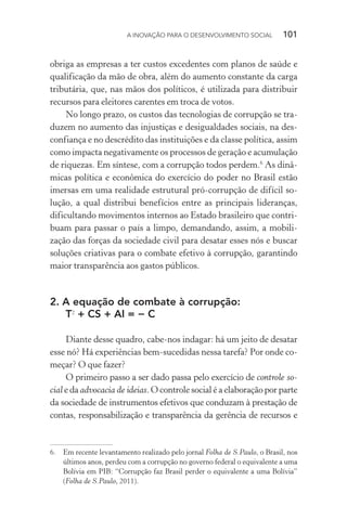 A INOVAÇÃO PARA O DESENVOLVIMENTO SOCIAL  101
obriga as empresas a ter custos excedentes com planos de saúde e
qualificação da mão de obra, além do aumento constante da carga
tributária, que, nas mãos dos políticos, é utilizada para distribuir
recursos para eleitores carentes em troca de votos.
No longo prazo, os custos das tecnologias de corrupção se tra-
duzem no aumento das injustiças e desigualdades sociais, na des-
confiança e no descrédito das instituições e da classe política, assim
como impacta negativamente os processos de geração e acumulação
de riquezas. Em síntese, com a corrupção todos perdem.6
As dinâ-
micas política e econômica do exercício do poder no Brasil estão
imersas em uma realidade estrutural pró-corrupção de difícil so-
lução, a qual distribui benefícios entre as principais lideranças,
dificultando movimentos internos ao Estado brasileiro que contri-
buam para passar o país a limpo, demandando, assim, a mobili-
zação das forças da sociedade civil para desatar esses nós e buscar
soluções criativas para o combate efetivo à corrupção, garantindo
maior transparência aos gastos públicos.
2.	A equação de combate à corrupção:
T2
+ CS + AI = − C
Diante desse quadro, cabe-nos indagar: há um jeito de desatar
esse nó? Há experiências bem-sucedidas nessa tarefa? Por onde co-
meçar? O que fazer?
O primeiro passo a ser dado passa pelo exercício de controle so-
cial e da advocacia de ideias. O controle social é a elaboração por parte
da sociedade de instrumentos efetivos que conduzam à prestação de
contas, responsabilização e transparência da gerência de recursos e
6.	 Em recente levantamento realizado pelo jornal Folha de S.Paulo, o Brasil, nos
últimos anos, perdeu com a corrupção no governo federal o equivalente a uma
Bolívia em PIB: “Corrupção faz Brasil perder o equivalente a uma Bolívia”
(Folha de S.Paulo, 2011).
 