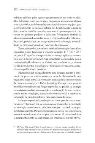 102  MARIÂNGELA SPOTTI LOPES FUJITA
políticas públicas pelos agentes governamentais aos quais os cida-
dãos delegaram poder nas eleições. Enquanto a advocacia de ideias é
uma ação efetiva, socialmente legítima e politicamente engajada para
o convencimento da opinião pública dos benefícios da tomada de
determinadas decisões para o bem comum. O passo seguinte é con-
vencer os gestores públicos a adotarem ferramentas práticas da
administração na direção das ideias e projetos elencados pela socie-
dade civil, propiciando um espaço alternativo à elaboração e consoli-
dação de projetos de cidade em benefício da população.
Nessa perspectiva, amenizar a prática da corrupção demandará
engendrar e fazer funcionar a seguinte equação: T² + CS + AI =
−C; onde T² significa transparência e tecnologia aplicadas no exer-
cício do CS (controle social) e na capacitação da sociedade para a
realização da AI (advocacia de ideias), que, combinadas, podem se
tornar instrumentos eficazes para −C (menos corrupção) na admi-
nistração pública local brasileira.
Operacionalizar adequadamente essa equação requer a cons-
trução de parcerias institucionais por meio da elaboração de uma
engenharia social entre a universidade, as entidades do terceiro setor e
da classe empresarial e o Poder Judiciário. Ou seja, cada parceiro
envolvido cumprindo sua função específica na prática da equação
necessária ao combate da corrupção: a combinação de mais transpa-
rência, muita tecnologia, exercício de controle social e expertise na
elaboração de projetos públicos para a advocacia de ideias.
A dimensão prática da catalisação do clamor popular contra a cor-
rupção deve ter início por meio do controle social sobre a elaboração
e a execução do orçamento público municipal, tornando-o ampla-
mente transparente. Para desempenhar essa tarefa, faz-se necessária
a combinação de uma série de procedimentos. O primeiro deles é
o acompanhamento da elaboração do orçamento público (PPA,7
7.	 O Plano Plurianual (PPA) é construído no primeiro ano de mandato do go-
verno eleito e estende-se até o primeiro ano do mandato seguinte. Ele define as
estratégias do governo, seu planejamento de metas e suas prioridades, organi-
 