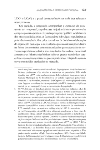 A INOVAÇÃO PARA O DESENVOLVIMENTO SOCIAL  103
LDO8
e LOA9
) e o papel desempenhado por cada ator relevante
nesse processo.
Em seguida, é necessário acompanhar a execução do orça-
mento em tempo real, a qual ocorre majoritariamente por meio das
compras governamentais efetuadas pelo poder público local através
dos processos licitatórios. A fase seguinte é divulgar, popularizar as
prioridades estabelecidas pelos tomadores de decisão na elaboração
do orçamento municipal e os resultados práticos dessas prioridades
na forma dos contratos com entes privados que executarão os ser-
viços em prol da sociedade e seus resultados. Nessa fase, é essencial
apresentar as informações básicas sobre os grupos econômicos ven-
cedores das concorrências e os preços praticados, cotejando-os com
os valores médios praticados no mercado.
zando as ações a serem executadas na forma de programas, os quais visam so-
lucionar problemas e/ou atender a demandas da população. Vale ainda
ressaltar que o PPA pode receber emendas do Legislativo e deve ser enviado à
Câmara Municipal até 30 de setembro e ser votado e aprovado pelos verea-
dores até 31 de dezembro, exceto se a Lei Orgânica do Município previr outra
data. Logo, os vereadores são corresponsáveis pelo PPA, devendo corrigi-lo no
caso de ele ser incompatível com as necessidades da população.
8.	 O PPA tem que ser detalhado em um plano de metas para cada ano: a Lei de
Diretrizes Orçamentárias (LDO). Ela estabelece as metas e as prioridades do
governo ano a ano, a projeção da receita, os critérios à alocação dos recursos
do orçamento, sua estrutura, organização e diretrizes gerais para o exercício
seguinte, permitindo reavaliar anualmente e implementar as correções neces-
sárias ao PPA. Em suma, a LDO estabelece as normas à elaboração do orça-
mento e compatibiliza as metas anuais a serem alcançadas de acordo com o
PPA, servindo ainda para orientar a elaboração da LOA do município.
9.	 A Lei Orçamentária Anual (LOA) é elaborada anualmente e deve estar de
acordo com o PPA e a LDO. Ela define, pormenorizadamente, as metas físicas e
financeiras para o exercício seguinte. Constitui-se como o orçamento municipal
de facto e de jure. Nela está contida a previsão das receitas e a fixação das despesas
do município no ano, sempre em conformidade com o PPA e a LDO. A LOA
também deve ser enviada anualmente à Câmara Municipal até 30 de setembro e
ser votada até 31 de dezembro de cada ano, podendo também receber emendas
dos vereadores. Novamente, o papel dos vereadores é de suma importância. Eles
podem ou não autorizar o Poder Executivo a aplicar a LOA. É responsabilidade
também da Câmara estabelecer o teto percentual de liberdade que o prefeito terá
para remanejar nossos recursos no momento da execução orçamentária.
 