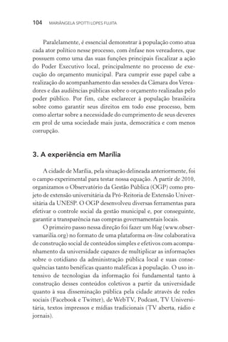 104  MARIÂNGELA SPOTTI LOPES FUJITA
Paralelamente, é essencial demonstrar à população como atua
cada ator político nesse processo, com ênfase nos vereadores, que
possuem como uma das suas funções principais fiscalizar a ação
do Poder Executivo local, principalmente no processo de exe-
cução do orçamento municipal. Para cumprir esse papel cabe a
realização do acompanhamento das sessões da Câmara dosVerea-
dores e das audiências públicas sobre o orçamento realizadas pelo
poder público. Por fim, cabe esclarecer à população brasileira
sobre como garantir seus direitos em todo esse processo, bem
como alertar sobre a necessidade do cumprimento de seus deveres
em prol de uma sociedade mais justa, democrática e com menos
corrupção.
3.	A experiência em Marília
A cidade de Marília, pela situação delineada anteriormente, foi
o campo experimental para testar nossa equação. A partir de 2010,
organizamos o Observatório da Gestão Pública (OGP) como pro-
jeto de extensão universitária da Pró-Reitoria de Extensão Univer-
sitária da UNESP. O OGP desenvolveu diversas ferramentas para
efetivar o controle social da gestão municipal e, por conseguinte,
garantir a transparência nas compras governamentais locais.
O primeiro passo nessa direção foi fazer um blog (www.obser-
vamarilia.org) no formato de uma plataforma on-line colaborativa
de construção social de conteúdos simples e efetivos com acompa-
nhamento da universidade capazes de multiplicar as informações
sobre o cotidiano da administração pública local e suas conse-
quências tanto benéficas quanto maléficas à população. O uso in-
tensivo de tecnologias da informação foi fundamental tanto à
construção desses conteúdos coletivos a partir da universidade
quanto à sua disseminação pública pela cidade através de redes
sociais (Facebook e Twitter), de WebTV, Podcast, TV Universi-
tária, textos impressos e mídias tradicionais (TV aberta, rádio e
jornais).
 