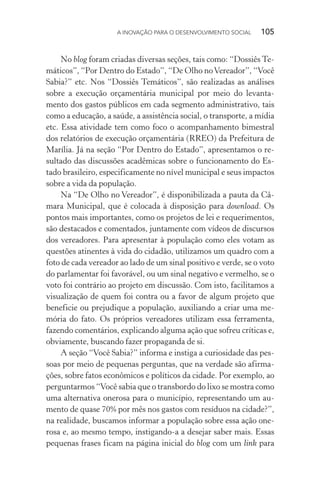 A INOVAÇÃO PARA O DESENVOLVIMENTO SOCIAL  105
No blog foram criadas diversas seções, tais como: “Dossiês Te-
máticos”, “Por Dentro do Estado”, “De Olho noVereador”, “Você
Sabia?” etc. Nos “Dossiês Temáticos”, são realizadas as análises
sobre a execução orçamentária municipal por meio do levanta-
mento dos gastos públicos em cada segmento administrativo, tais
como a educação, a saúde, a assistência social, o transporte, a mídia
etc. Essa atividade tem como foco o acompanhamento bimestral
dos relatórios de execução orçamentária (RREO) da Prefeitura de
Marília. Já na seção “Por Dentro do Estado”, apresentamos o re-
sultado das discussões acadêmicas sobre o funcionamento do Es-
tado brasileiro, especificamente no nível municipal e seus impactos
sobre a vida da população.
Na “De Olho no Vereador”, é disponibilizada a pauta da Câ-
mara Municipal, que é colocada à disposição para download. Os
pontos mais importantes, como os projetos de lei e requerimentos,
são destacados e comentados, juntamente com vídeos de discursos
dos vereadores. Para apresentar à população como eles votam as
questões atinentes à vida do cidadão, utilizamos um quadro com a
foto de cada vereador ao lado de um sinal positivo e verde, se o voto
do parlamentar foi favorável, ou um sinal negativo e vermelho, se o
voto foi contrário ao projeto em discussão. Com isto, facilitamos a
visualização de quem foi contra ou a favor de algum projeto que
beneficie ou prejudique a população, auxiliando a criar uma me-
mória do fato. Os próprios vereadores utilizam essa ferramenta,
fazendo comentários, explicando alguma ação que sofreu críticas e,
obviamente, buscando fazer propaganda de si.
A seção “Você Sabia?” informa e instiga a curiosidade das pes-
soas por meio de pequenas perguntas, que na verdade são afirma-
ções, sobre fatos econômicos e políticos da cidade. Por exemplo, ao
perguntarmos “Você sabia que o transbordo do lixo se mostra como
uma alternativa onerosa para o município, representando um au-
mento de quase 70% por mês nos gastos com resíduos na cidade?”,
na realidade, buscamos informar a população sobre essa ação one-
rosa e, ao mesmo tempo, instigando-a a desejar saber mais. Essas
pequenas frases ficam na página inicial do blog com um link para
 