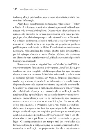 106  MARIÂNGELA SPOTTI LOPES FUJITA
todos aqueles já publicados e com o nome da matéria postada que
contém a informação.
Além disso, essas frases são postadas nas redes sociais –Twitter
e Facebook – fortalecendo ainda mais o desejo dos cidadãos de co-
nhecer todo o conteúdo implícito. Os conteúdos vinculados nesses
quadros são dispostos de forma a proporcionar uma maior partici-
pação popular, abrindo espaço para o debate nos fóruns de discussão.
Os cidadãos podem com isso acompanhar os atos dos governantes e
auxiliar no controle social e nas sugestões de projetos de políticas
públicas para a advocacia de ideias. Essa dinâmica é estritamente
necessária, pois a maioria dos espaços abertos pelos governantes à
participação popular, como as audiências públicas, são realizados
em dias úteis e em horário comercial, dificultando a participação de
boa parte da sociedade.
Simultaneamente ao blog do Observatório da Gestão Pública,
outro instrumento fundamental é o Programa LicitaFácil. Ele é, por
um lado, um guia completo e didático para facilitar a participação
das empresas nos processos licitatórios, orientando e informando
as licitações públicas realizadas em Marília. Empresas cadastradas
recebem gratuitamente um boletim informativo com as licitações
disponíveis para cada segmento de forma organizada e resumida.
Seu objetivo é incentivar a participação, fomentar a concorrência,
dar publicidade, alcançar a economicidade na utilização do di-
nheiro público e possibilitar a realização do desenvolvimento eco-
nômico, principalmente através da participação dos pequenos
comerciantes e produtores locais nas licitações. Por outro lado,
como consequência, o Programa LicitaFácil busca dar publici-
dade, mais transparência e facilitar a participação de cidadãos na
função de fiscalização dos negócios públicos que os municípios
celebram com entes privados, contribuindo assim para o uso efi-
ciente dos recursos públicos em benefício da maioria da popu-
lação. O acompanhamento em tempo real dos resultados das
licitações dificulta a prática abusiva da discricionariedade admi-
nistrativa na realização dos pagamentos, impele o uso de meca-
 