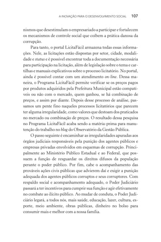 A INOVAÇÃO PARA O DESENVOLVIMENTO SOCIAL  107
nismos que desestimulam o empresariado a participar e fortalecem
os mecanismos de controle social que coíbem a prática danosa da
corrupção.
Para tanto, o portal LicitaFácil armazena todas essas informa-
ções. Nele, as licitações estão dispostas por setor, cidade, modali-
dade e status e é possível encontrar toda a documentação necessária
para participação na licitação, além de legislação sobre o tema e car-
tilhas e manuais explicativos sobre o processo licitatório. No portal,
ainda é possível contar com um atendimento on-line. Dessa ma-
neira, o Programa LicitaFácil permite verificar se os preços pagos
por produtos adquiridos pela Prefeitura Municipal estão compatí-
veis ou não com o mercado, quem ganhou, se há combinação de
preços, e assim por diante. Depois desse processo de análise, pas-
samos um pente fino naqueles processos licitatórios que parecem
ter alguma irregularidade, como valores que destoam dos praticados
no mercado ou combinação de preços. O resultado dessa pesquisa
no Programa LicitaFácil acaba sendo a matéria-prima para manu-
tenção do trabalho no blog do Observatório da Gestão Pública.
O passo seguinte é encaminhar as irregularidades apuradas aos
órgãos judiciais responsáveis pela punição dos agentes públicos e
empresas privadas envolvidos em esquemas de corrupção. Princi-
palmente ao Ministério Público Estadual e ao Federal, que pos-
suem a função de resguardar os direitos difusos da população
perante o poder público. Por fim, cabe o acompanhamento das
prováveis ações civis públicas que advierem daí e exigir a punição
adequada dos agentes públicos corruptos e seus corruptores. Com
respaldo social e acompanhamento adequado, o Poder Judiciário
passará a ter incentivos para cumprir sua função e agir efetivamente
no combate ao ilícito público. Ao mudar de conduta, o Poder Judi-
ciário legará, a todos nós, mais saúde, educação, lazer, cultura, es-
porte, meio ambiente, obras públicas, dinheiro no bolso para
consumir mais e melhor com a nossa família.
 