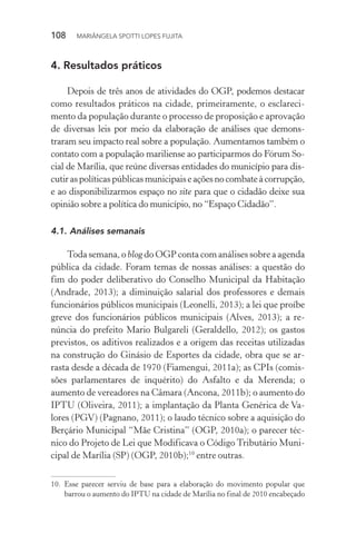 108  MARIÂNGELA SPOTTI LOPES FUJITA
4.	Resultados práticos
Depois de três anos de atividades do OGP, podemos destacar
como resultados práticos na cidade, primeiramente, o esclareci-
mento da população durante o processo de proposição e aprovação
de diversas leis por meio da elaboração de análises que demons-
traram seu impacto real sobre a população. Aumentamos também o
contato com a população mariliense ao participarmos do Fórum So-
cial de Marília, que reúne diversas entidades do município para dis-
cutiraspolíticaspúblicasmunicipaiseaçõesnocombateàcorrupção,
e ao disponibilizarmos espaço no site para que o cidadão deixe sua
opinião sobre a política do município, no “Espaço Cidadão”.
4.1.	Análises semanais
Toda semana, o blog do OGP conta com análises sobre a agenda
pública da cidade. Foram temas de nossas análises: a questão do
fim do poder deliberativo do Conselho Municipal da Habitação
(Andrade, 2013); a diminuição salarial dos professores e demais
funcionários públicos municipais (Leonelli, 2013); a lei que proíbe
greve dos funcionários públicos municipais (Alves, 2013); a re-
núncia do prefeito Mario Bulgareli (Geraldello, 2012); os gastos
previstos, os aditivos realizados e a origem das receitas utilizadas
na construção do Ginásio de Esportes da cidade, obra que se ar-
rasta desde a década de 1970 (Fiamengui, 2011a); as CPIs (comis-
sões parlamentares de inquérito) do Asfalto e da Merenda; o
aumento de vereadores na Câmara (Ancona, 2011b); o aumento do
IPTU (Oliveira, 2011); a implantação da Planta Genérica de Va-
lores (PGV) (Pagnano, 2011); o laudo técnico sobre a aquisição do
Berçário Municipal “Mãe Cristina” (OGP, 2010a); o parecer téc-
nico do Projeto de Lei que Modificava o Código Tributário Muni-
cipal de Marília (SP) (OGP, 2010b);10
entre outras.
10.	Esse parecer serviu de base para a elaboração do movimento popular que
barrou o aumento do IPTU na cidade de Marília no final de 2010 encabeçado
 