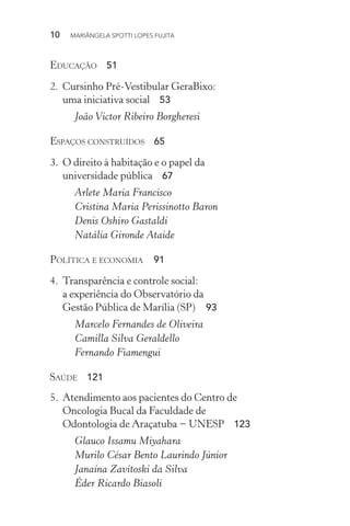 10  MARIÂNGELA SPOTTI LOPES FUJITA
Educação 51
2.	 Cursinho Pré-Vestibular GeraBixo:
uma iniciativa social 53
João Victor Ribeiro Borgheresi
Espaços construídos 65
3.	 O direito à habitação e o papel da
universidade pública 67
Arlete Maria Francisco
Cristina Maria Perissinotto Baron
Denis Oshiro Gastaldi
Natália Gironde Ataide
Política e economia  91
4.	 Transparência e controle social:
a experiência do Observatório da
Gestão Pública de Marília (SP)  93
Marcelo Fernandes de Oliveira
Camilla Silva Geraldello
Fernando Fiamengui
Saúde 121
5.	 Atendimento aos pacientes do Centro de
Oncologia Bucal da Faculdade de
Odontologia de Araçatuba − UNESP 123
Glauco Issamu Miyahara
Murilo César Bento Laurindo Júnior
Janaína Zavitoski da Silva
Éder Ricardo Biasoli
 
