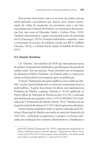 A INOVAÇÃO PARA O DESENVOLVIMENTO SOCIAL  109
Procuramos demonstrar como os recursos da cidade estavam
sendo aplicados e percebemos que, muitas vezes, houve concen-
tração de verbas do orçamento em secretarias meio e não fins,
controladas pelo Gabinete do Prefeito, em detrimento das secreta-
rias fins, tais como de Educação, Saúde e Cultura (Neto, 2010).
Também demonstramos o gasto com pessoal acima do permitido
em lei (Fiamengui, 2011b); licitações milionárias e suspeitas, como
a contratação de serviços de zeladoria escolar por R$ 8,5 milhões
(Ancona, 2011a); e a dívida real da cidade (Geraldello & Oliveira,
2013).
4.2.	Dossiês Temáticos
Os “Dossiês” são trabalhos do OGP que demandaram meses
de análises, extremamente detalhados e que abrangem um período de
análise maior. Em sua maioria, foram incluídos nas investigações
do Ministério Público Estadual e do Federal sobre os respectivos
temas ou foram abertas investigações após sua publicação.
O dossiê “Radiografia dos gastos públicos com a mídia em Ma-
rília” revelou a proximidade entre os meios de comunicação local e o
poder público. A partir desse dossiê, foi aberta uma sindicância na
Prefeitura de Marília, conforme Portaria no
28.462 publicada no
Diário Oficial do Município de Marília no dia 14/6/2013, motivado
pela abertura de um inquérito civil no
14.0716.0003803/2012 reali-
zada pela 9a
Promotoria de Marília (Domm, 2013). Também há um
inquérito policial de número 011/2012 aberto após nossa denúncia.
Nesses dossiês analisamos todos os gastos realizados pela Pre-
feitura Municipal de Marília com mídia no exercício financeiro de
2010-2011, verificando os segmentos, os grupos e as formas utili-
zadas para realização dos contratos administrativos. Detalhamos a
pela ONG Marília Transparente.Ver “IPTU: população faz manifestação em
frente à Prefeitura contra o aumento abusivo”, disponível em <http://www.
matra.org.br/2013/03/05/iptu-popula-o-faz-manifesta-o-em-frente-prefei
tura-contra-o-aumento-abusivo/>. Acesso em 24/1/2013.
 