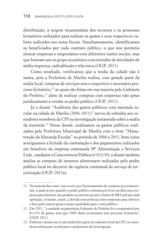 110  MARIÂNGELA SPOTTI LOPES FUJITA
distribuição, a origem orçamentária dos recursos e os processos
licitatórios utilizados para realizar os gastos e seus respectivos va-
lores indicados nas notas fiscais. Simultaneamente, identificamos
os beneficiados por cada contrato público, o que nos permitiu
elencar empresas e empresários com diferentes razões sociais, mas
que formam um só grupo econômico concentrador de atividades de
mídia impressa, radiodifusão e televisiva (OGP, 2011).
Como resultado, verificamos que a mídia da cidade não é
isenta, pois a Prefeitura de Marília realiza, com grande parte da
mídia local, compras de serviços sem o respectivo e necessário pro-
cesso licitatório,11
as quais são feitas em sua maioria pelo Gabinete
do Prefeito,12
além de realizar compras com empresas não aptas
juridicamente a vender ao poder público (OGP, 2011).
Já o dossiê “Auditoria dos gastos públicos com merenda es-
colar na cidade de Marília (2006-2011)” serviu de subsídio aos ve-
readores membros da CPI na investigação instaurada sobre a máfia
da merenda.13
Nesse dossiê, analisamos os gastos públicos reali-
zados pela Prefeitura Municipal de Marília com o item “Manu-
tenção da Merenda Escolar” no período de 2006 a 2011, bem como
averiguamos a licitude da contratação e dos pagamentos realizados
em benefício da empresa contratada SP Alimentação e Serviços
Ltda., mediante a Concorrência Pública no
022/05; o dossiê também
analisa as compras de insumos alimentares realizadas pelo poder
público local no decorrer da vigência contratual do serviço de ter-
ceirização (OGP, 2012a).
11.	 Na maioria das vezes, isso ocorre por fracionamento de compras governamen-
tais, a qual ocorre quando o poder público contrata por livre escolha uma em-
presa para fornecer um produto ou um serviço até o limite de R$ 8 mil por cada
operação, evitando, assim, a devida concorrência entre empresas para oferecer
o bem pelo menor preço e maior qualidade para o ente público.
12.	 Em 2011, “a unidade orçamentária Gabinete do Prefeito foi a responsável por
85,21% de gastos sem que 100% deles ocorressem sem processo licitatório”
(OGP, 2011).
13.	 Embora o dossiê em si não tenha feito parte do relatório final da CPI, os verea-
dores utilizaram-no durante o andamento da investigação.
 