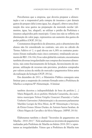A INOVAÇÃO PARA O DESENVOLVIMENTO SOCIAL  111
Percebemos que a empresa, que deveria preparar a alimen-
tação e ser a responsável pela compra de insumos e por demais
gastos do preparo dela (como água, luz, aluguel), obteve uma dimi-
nuição dos seus gastos na preparação da merenda escolar (ali-
mentos, água, luz, aluguel), ao utilizar o prédio da Prefeitura e
insumos adquiridos pelo município. Como isso não se refletiu em
diminuição do valor pago, representou um aumento dos gastos do
poder público (OGP, 2012a).
Constatamos desperdício de alimentos, pois o absenteísmo dos
alunos não foi considerado no contrato; um erro no cálculo do
Termo Aditivo no
2, o qual elevou em 6,38% os contratos poste-
riores (foram realizados mais cinco contratos), totalizando um au-
mentodeR$1.156.166,26novalorglobaldocontrato;encontramos
também diversas irregularidades nas compras dos insumos alimen-
tícios, tais como fracionamento de licitação, favorecimento de em-
presas, utilização de recursos não previstos, produtos comprados
por valores acima da média do mercado e pagamentos feitos antes
da realização da licitação (OGP, 2012a).
Em dezembro de 2011, o Ministério Público conseguiu uma
liminar para a suspensão do contrato firmado entre a Prefeitura de
Marília e a empresa SP Alimentação. A liminar
também decretou a indisponibilidade de bens do prefeito […]
Mário Bulgarelli, do ex-prefeito Abelardo Camarinha, dos secre-
tários municipais Nelson Virigilio Grancieri (Fazenda) e Carlos
Umberto Garrossino (Administração) e da assessora parlamentar
Marildes Lavigni da Silva Miosi, da SP Alimentação e Serviços,
de Eloizo Gomes Afonso Durães, de Antonio Santos Sarahan, de
Olésio Magno de Carvalho e de Silvio Marques. (MPSP, 2011b)
Elaboramos também o dossiê “Inversões de pagamentos em
Marília – 2010-2011”. Nele analisamos as inversões de pagamentos
realizadas pela Prefeitura de Marília no biênio 2010-2011 e apon-
tamos as irregularidades. Vimos que a Prefeitura de Marília tem
 